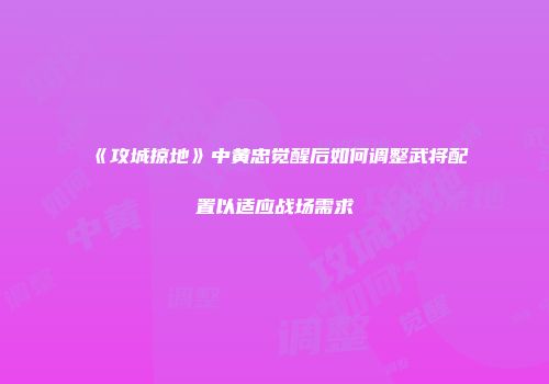 《攻城掠地》中黄忠觉醒后如何调整武将配置以适应战场需求