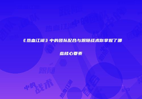 《热血江湖》中的团队配合与跟随战术你掌握了哪些核心要素