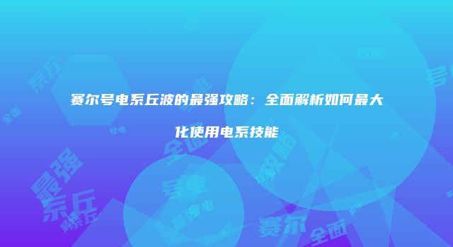 赛尔号电系丘波的最强攻略:全面解析如何最大化使用电系技能