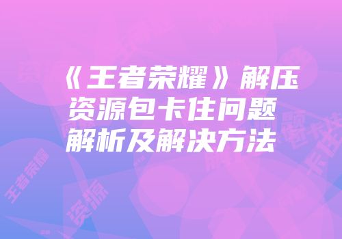 《王者荣耀》解压资源包卡住问题解析及解决方法