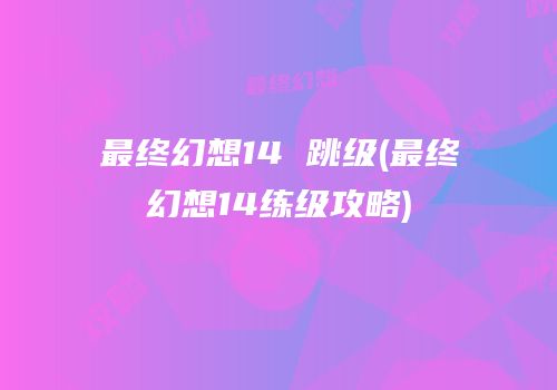 最终幻想14 跳级(最终幻想14练级攻略)