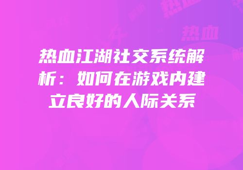 热血江湖社交系统解析：如何在游戏内建立良好的人际关系