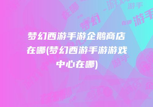梦幻西游手游企鹅商店在哪(梦幻西游手游游戏中心在哪)