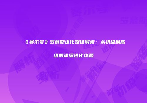 《赛尔号》罗慕斯进化路径解析：从初级到高级的详细进化攻略