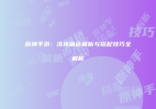 原神手游：凌光角色解析与搭配技巧全解析