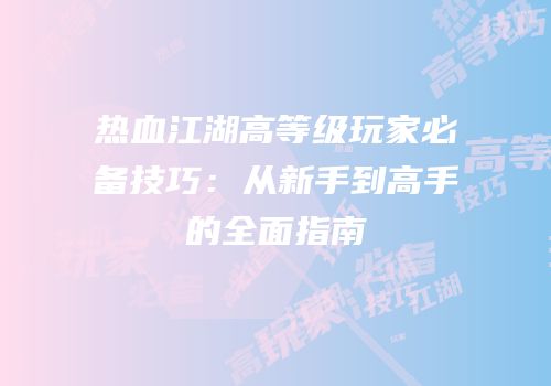 热血江湖高等级玩家必备技巧：从新手到高手的全面指南