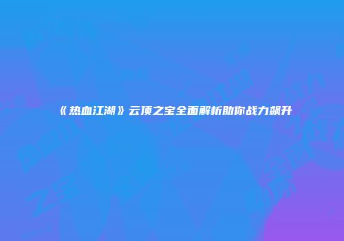 《热血江湖》云顶之宝全面解析助你战力飙升
