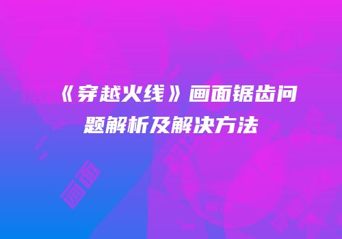 《穿越火线》画面锯齿问题解析及解决方法