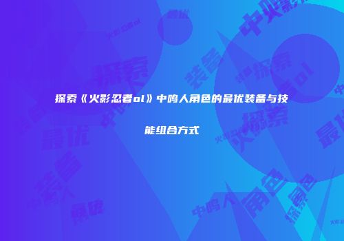 探索《火影忍者ol》中鸣人角色的最优装备与技能组合方式
