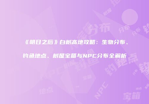 《明日之后》白树高地攻略：生物分布、钓鱼地点、树屋宝箱与NPC分布全解析