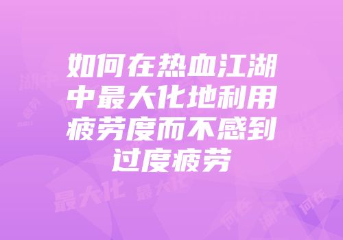 如何在热血江湖中最大化地利用疲劳度而不感到过度疲劳