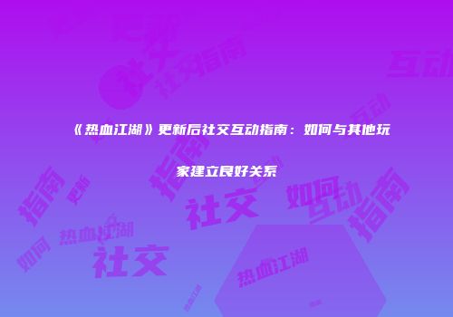 《热血江湖》更新后社交互动指南：如何与其他玩家建立良好关系