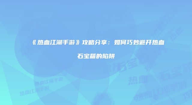 《热血江湖手游》攻略分享：如何巧妙避开热血石宝箱的陷阱