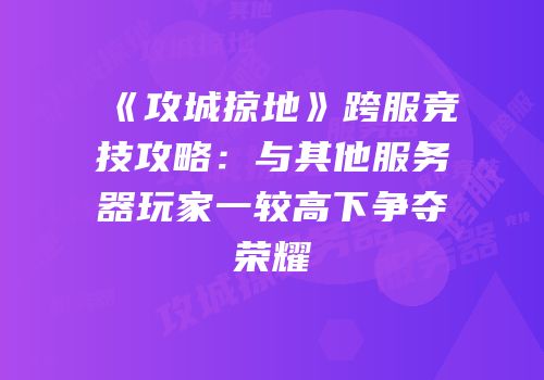 《攻城掠地》跨服竞技攻略:与其他服务器玩家一较高下争夺荣耀