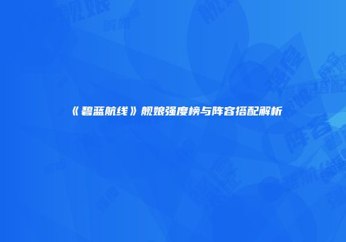 《碧蓝航线》舰娘强度榜与阵容搭配解析