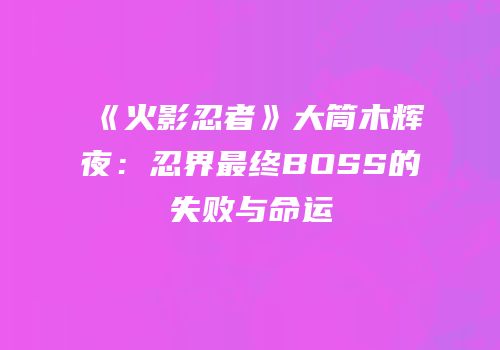 《火影忍者》大筒木辉夜：忍界最终BOSS的失败与命运