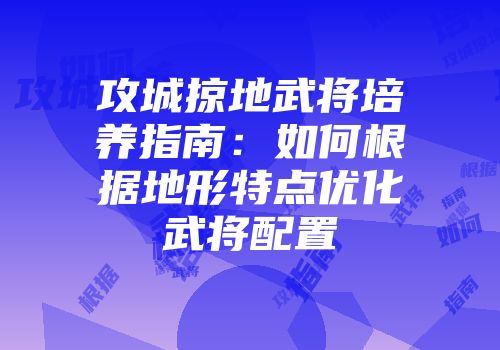 攻城掠地武将培养指南:如何根据地形特点优化武将配置