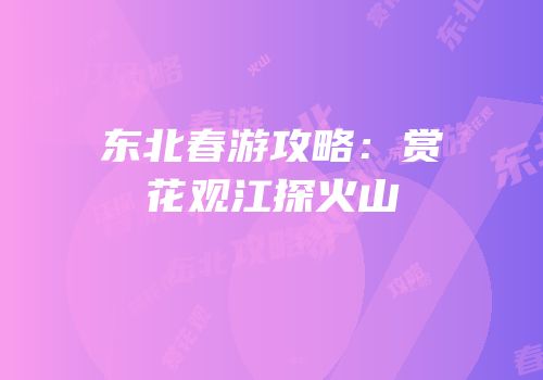 东北春游攻略：赏花观江探火山