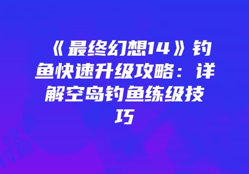《最终幻想14》钓鱼快速升级攻略：详解空岛钓鱼练级技巧