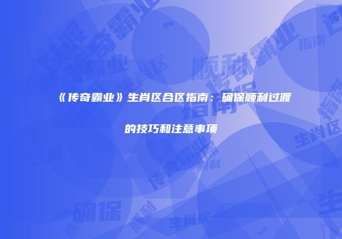 《传奇霸业》生肖区合区指南:确保顺利过渡的技巧和注意事项