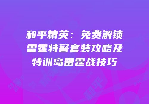 和平精英：免费解锁雷霆特警套装攻略及特训岛雷霆战技巧