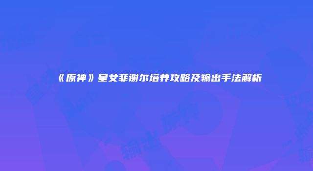 《原神》皇女菲谢尔培养攻略及输出手法解析
