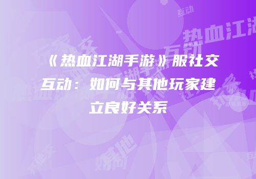 《热血江湖手游》服社交互动：如何与其他玩家建立良好关系
