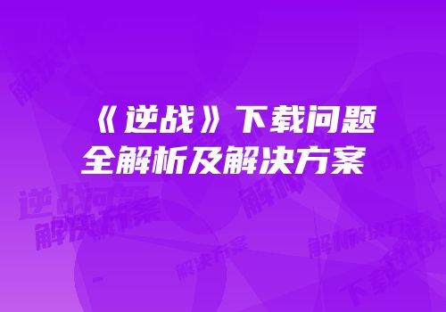 《逆战》下载问题全解析及解决方案
