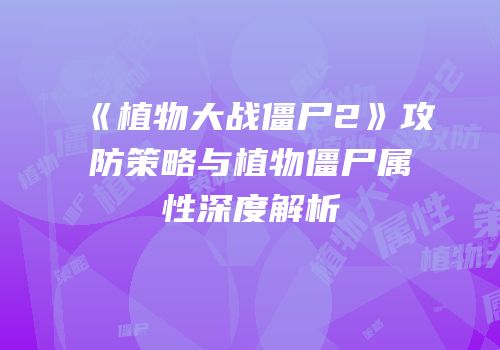 《植物大战僵尸2》攻防策略与植物僵尸属性深度解析
