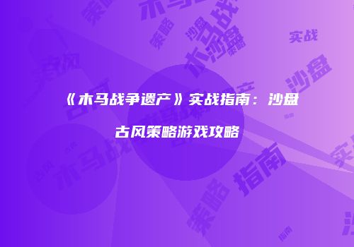 《木马战争遗产》实战指南：沙盘古风策略游戏攻略