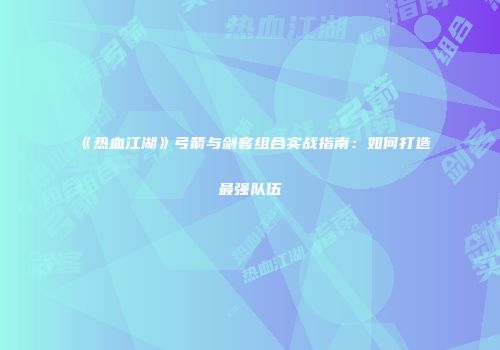 《热血江湖》弓箭与剑客组合实战指南：如何打造最强队伍