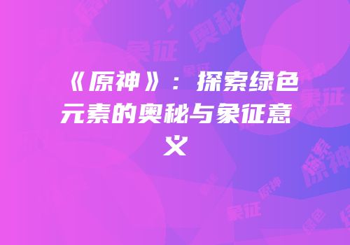 《原神》：探索绿色元素的奥秘与象征意义