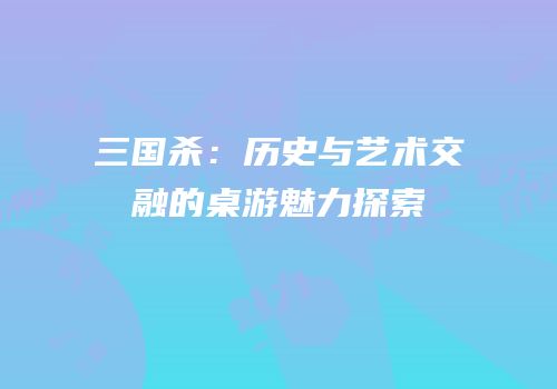 三国杀：历史与艺术交融的桌游魅力探索