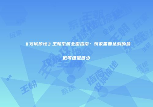《攻城掠地》王朝系统全面指南：玩家需要达到的最低等级是多少