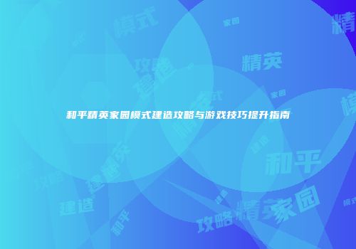 和平精英家园模式建造攻略与游戏技巧提升指南