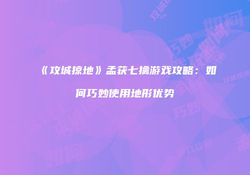 《攻城掠地》孟获七擒游戏攻略：如何巧妙使用地形优势