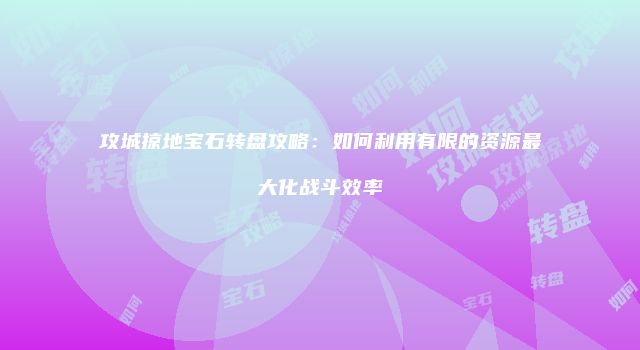 攻城掠地宝石转盘攻略：如何利用有限的资源最大化战斗效率