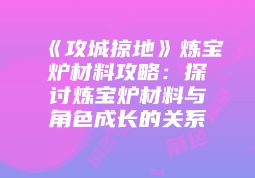 《攻城掠地》炼宝炉材料攻略：探讨炼宝炉材料与角色成长的关系