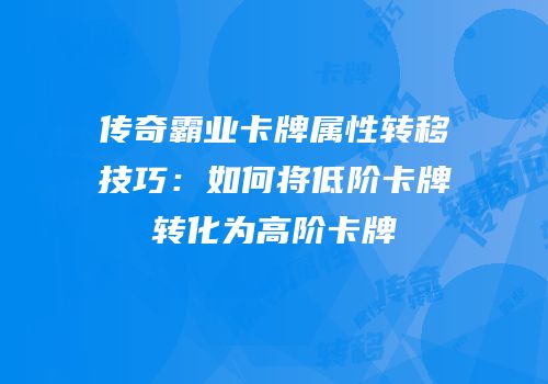 传奇霸业卡牌属性转移技巧：如何将低阶卡牌转化为高阶卡牌
