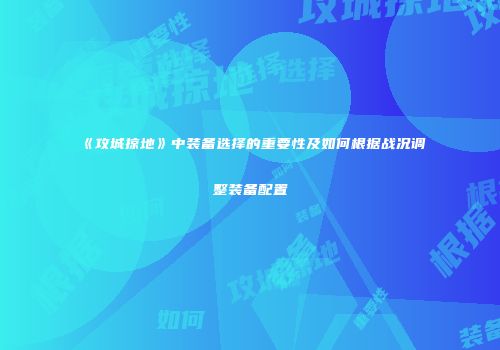 《攻城掠地》中装备选择的重要性及如何根据战况调整装备配置