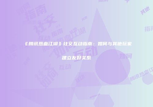 《腾讯热血江湖》社交互动指南：如何与其他玩家建立友好关系