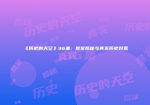 《历史的天空》36集：悬案揭秘与真实历史对照