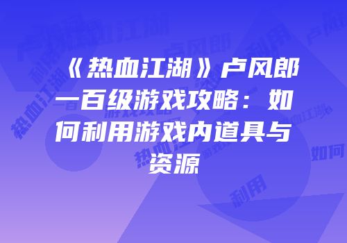 《热血江湖》卢风郎一百级游戏攻略：如何利用游戏内道具与资源