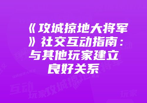 《攻城掠地大将军》社交互动指南:与其他玩家建立良好关系