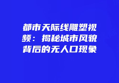 都市天际线雕塑视频：揭秘城市风貌背后的无人口现象