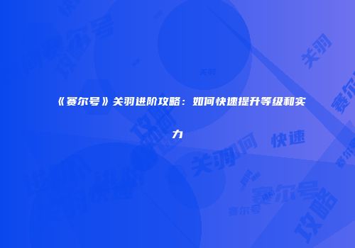 《赛尔号》关羽进阶攻略:如何快速提升等级和实力