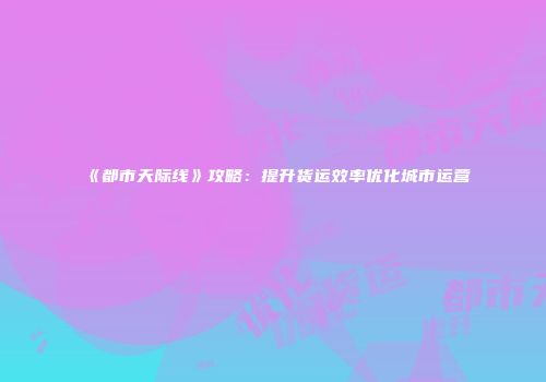 《都市天际线》攻略：提升货运效率优化城市运营