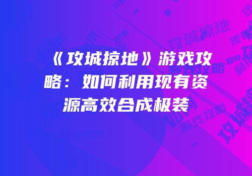 《攻城掠地》游戏攻略：如何利用现有资源高效合成极装