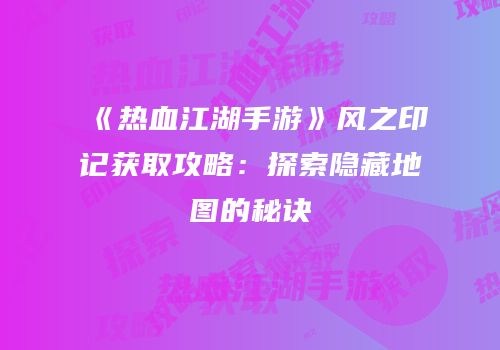 《热血江湖手游》风之印记获取攻略：探索隐藏地图的秘诀
