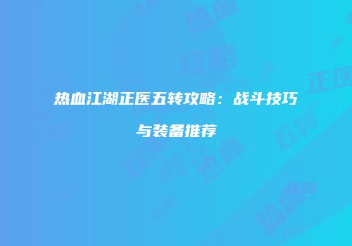 热血江湖正医五转攻略：战斗技巧与装备推荐